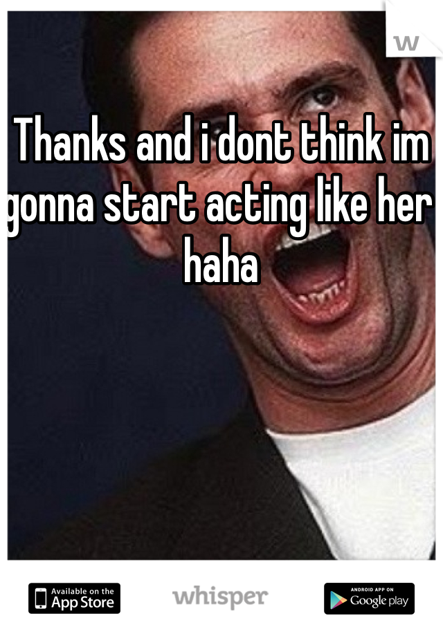 Thanks and i dont think im gonna start acting like her haha 