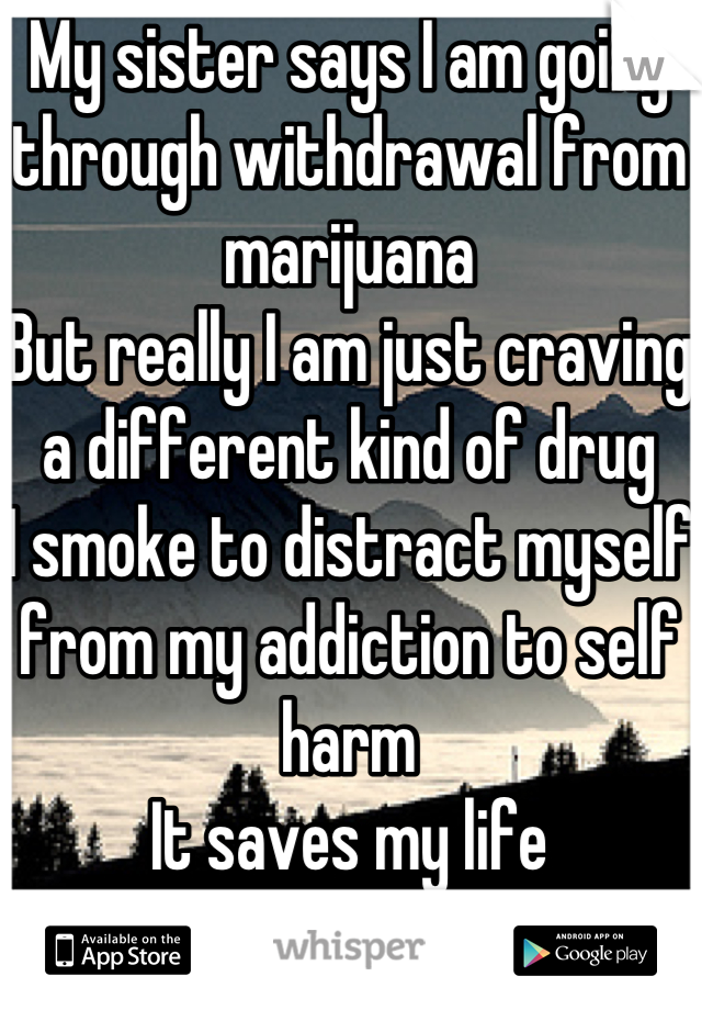 My sister says I am going through withdrawal from marijuana
But really I am just craving a different kind of drug
I smoke to distract myself from my addiction to self harm 
It saves my life