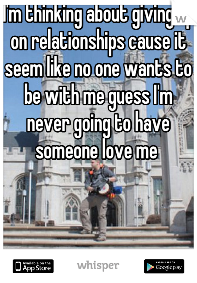 I'm thinking about giving up on relationships cause it seem like no one wants to be with me guess I'm never going to have someone love me 