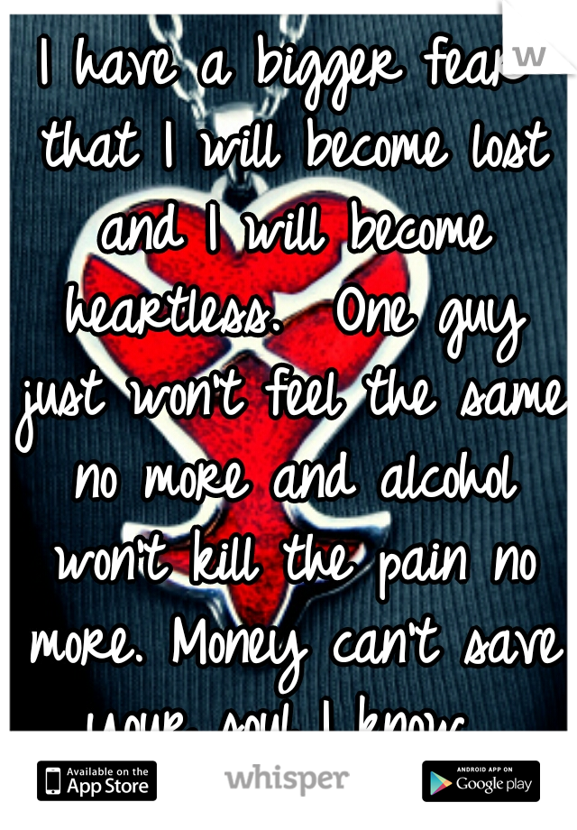 I have a bigger fear that I will become lost and I will become heartless.  One guy just won't feel the same no more and alcohol won't kill the pain no more. Money can't save your soul I know. 