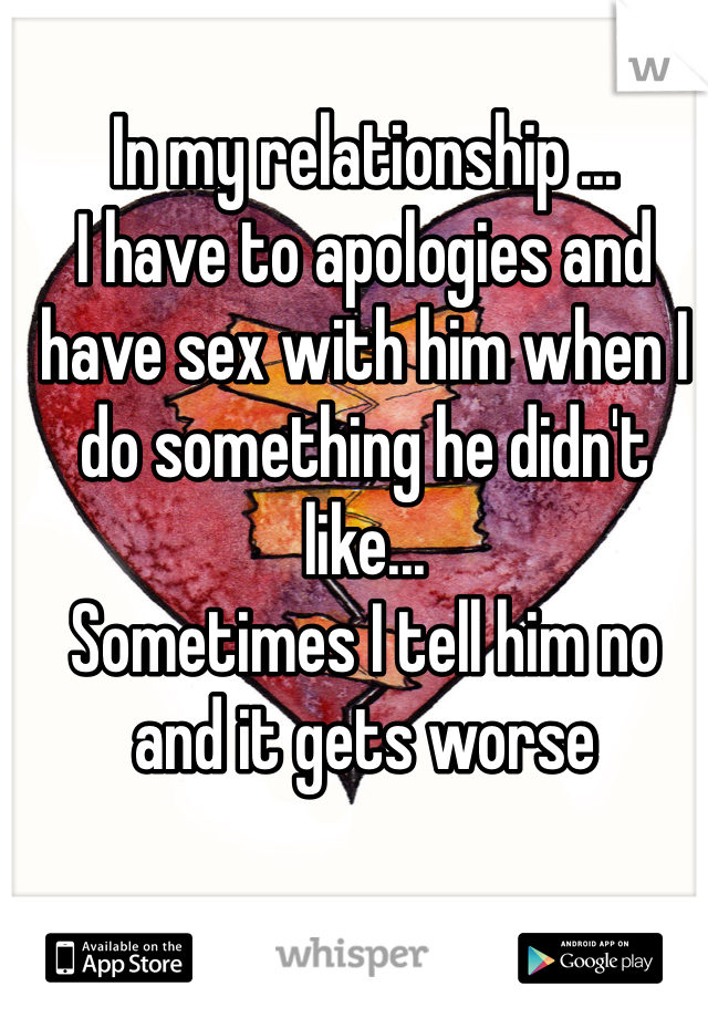 In my relationship ...
I have to apologies and have sex with him when I do something he didn't like...
Sometimes I tell him no and it gets worse