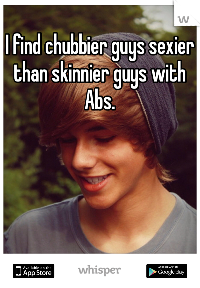 I find chubbier guys sexier than skinnier guys with Abs. 
