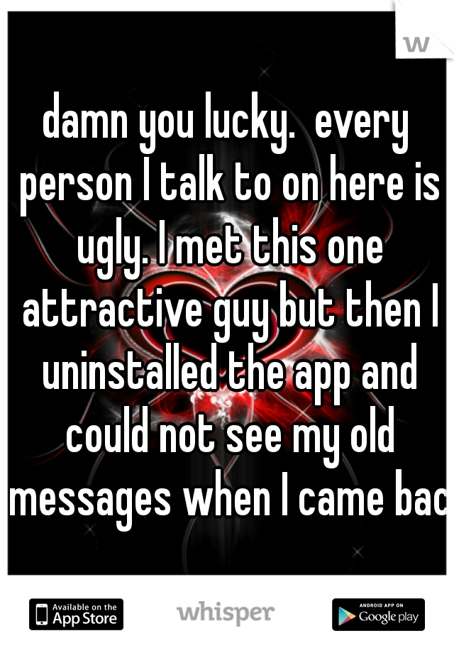 damn you lucky.  every person I talk to on here is ugly. I met this one attractive guy but then I uninstalled the app and could not see my old messages when I came back