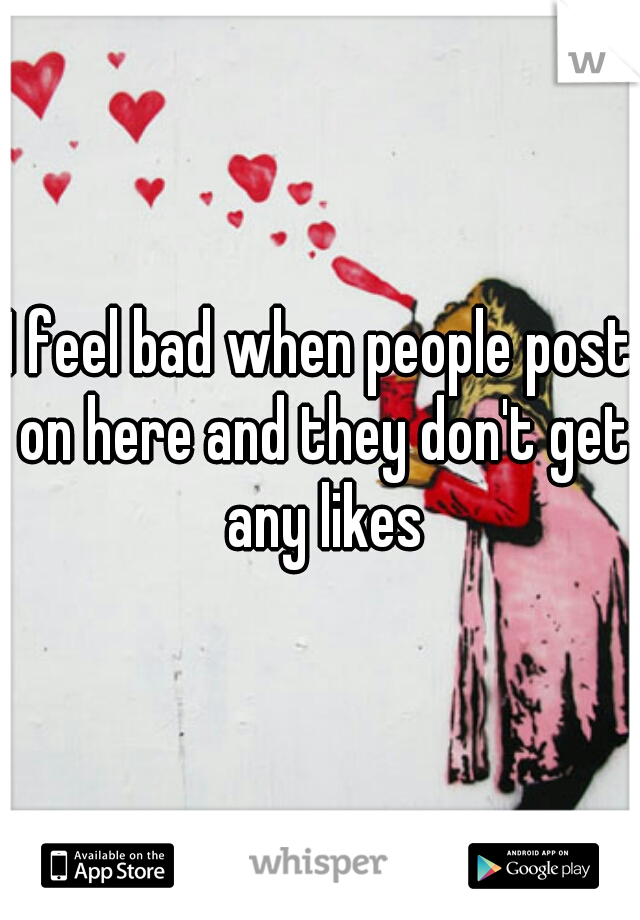 I feel bad when people post on here and they don't get any likes