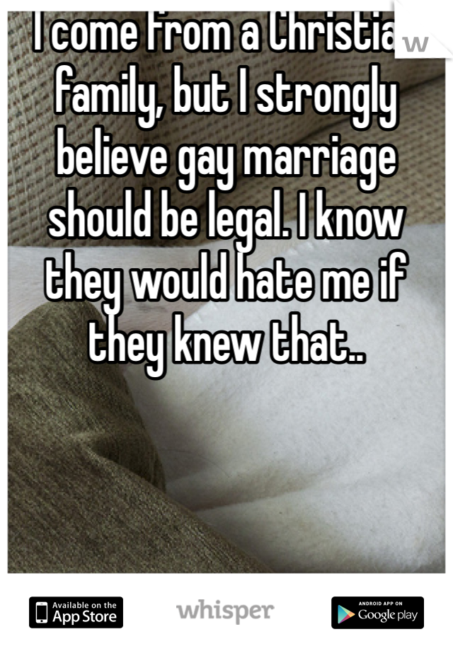 I come from a Christian family, but I strongly believe gay marriage should be legal. I know they would hate me if they knew that..