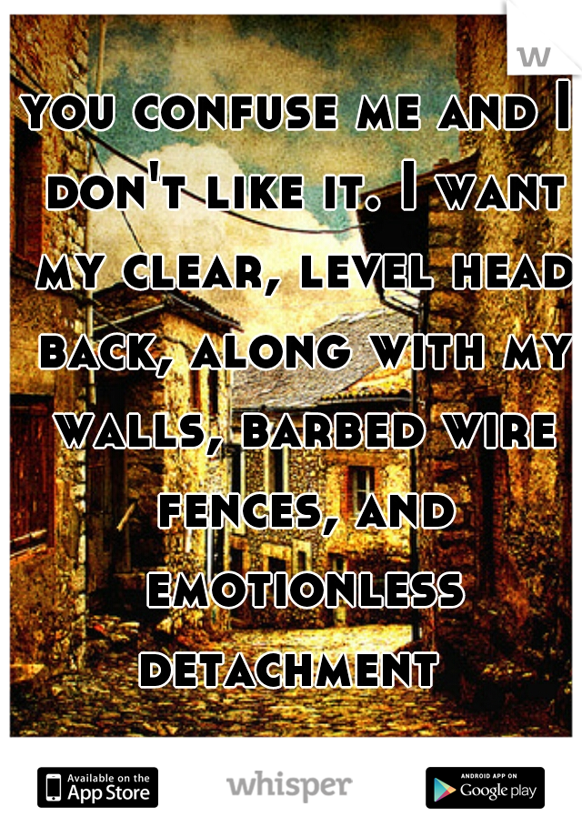 you confuse me and I don't like it. I want my clear, level head back, along with my walls, barbed wire fences, and emotionless detachment  