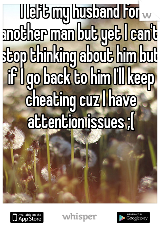 I left my husband for another man but yet I can't stop thinking about him but if I go back to him I'll keep cheating cuz I have attention issues ;(