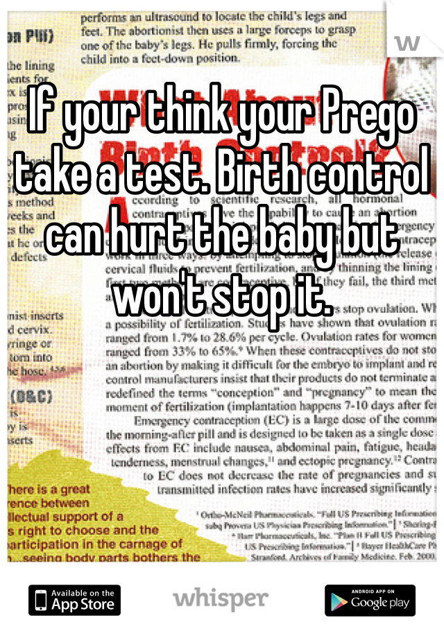 If your think your Prego take a test. Birth control can hurt the baby but won't stop it. 