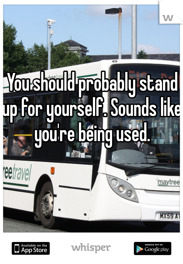 You should probably stand up for yourself. Sounds like you're being used.