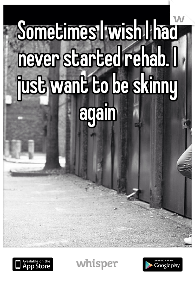 Sometimes I wish I had never started rehab. I just want to be skinny again