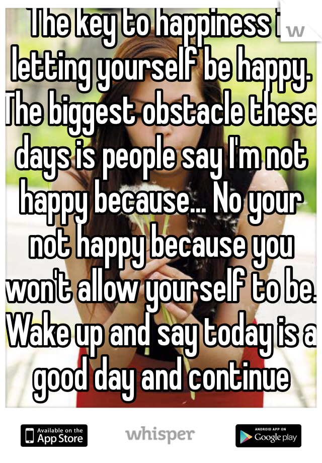 The key to happiness is letting yourself be happy. The biggest obstacle these days is people say I'm not happy because... No your not happy because you won't allow yourself to be. Wake up and say today is a good day and continue 