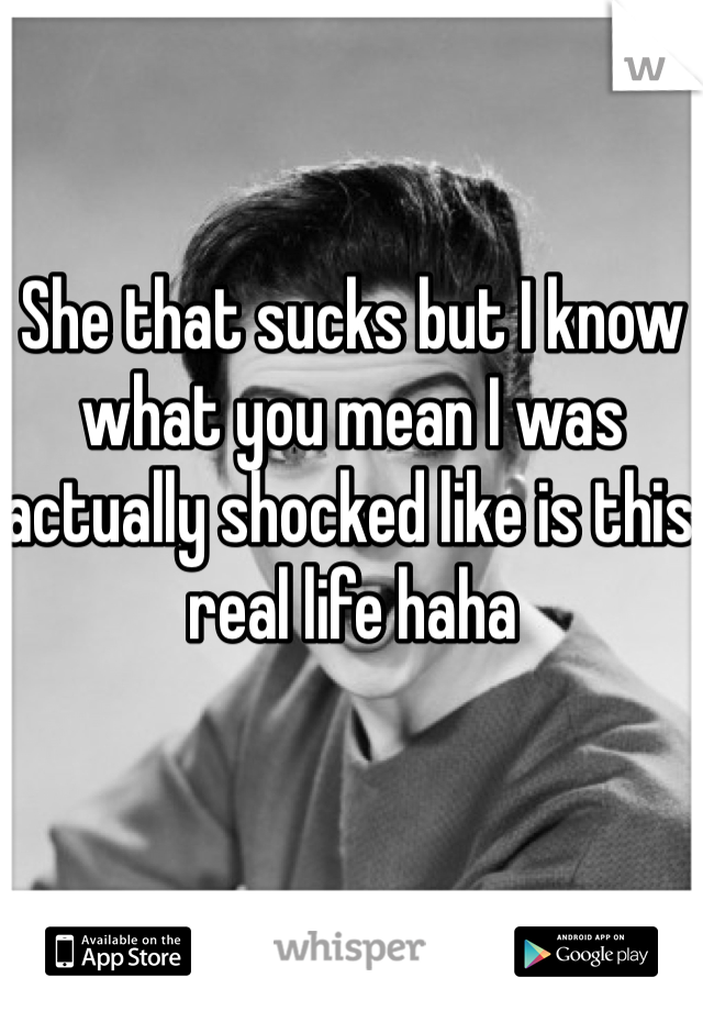 She that sucks but I know what you mean I was actually shocked like is this real life haha