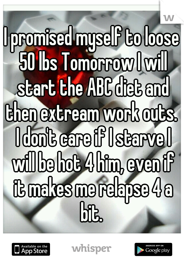 I promised myself to loose 50 lbs Tomorrow I will start the ABC diet and then extream work outs.  I don't care if I starve I will be hot 4 him, even if it makes me relapse 4 a bit. 