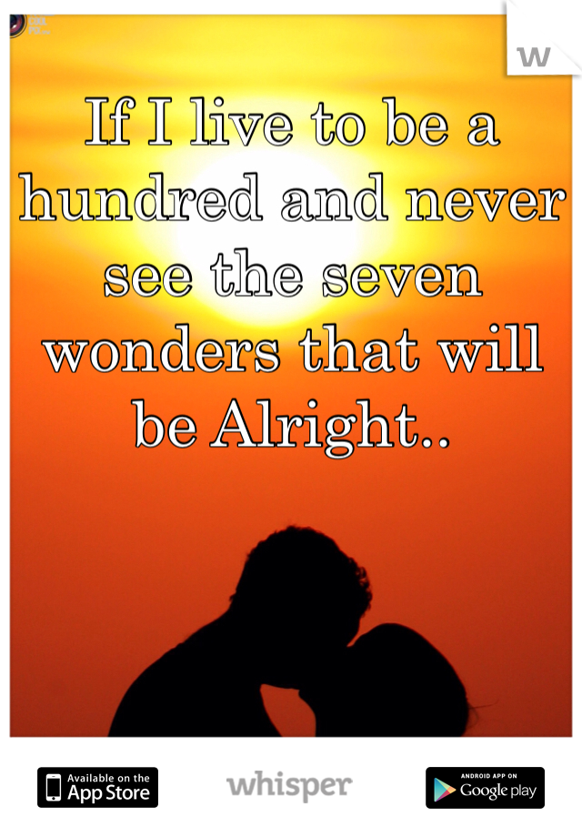 If I live to be a hundred and never see the seven wonders that will be Alright.. 