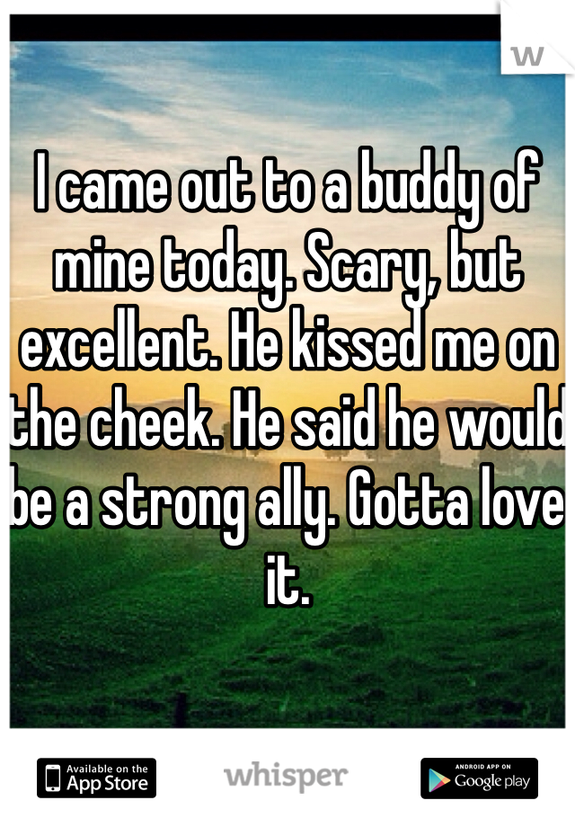 I came out to a buddy of mine today. Scary, but excellent. He kissed me on the cheek. He said he would be a strong ally. Gotta love it. 