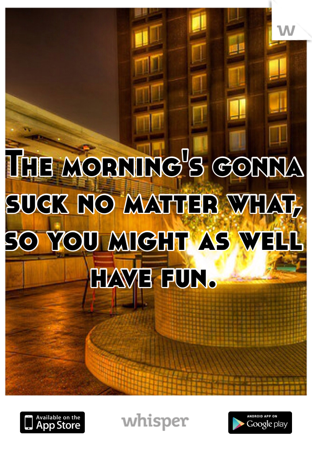 The morning's gonna suck no matter what, so you might as well have fun.