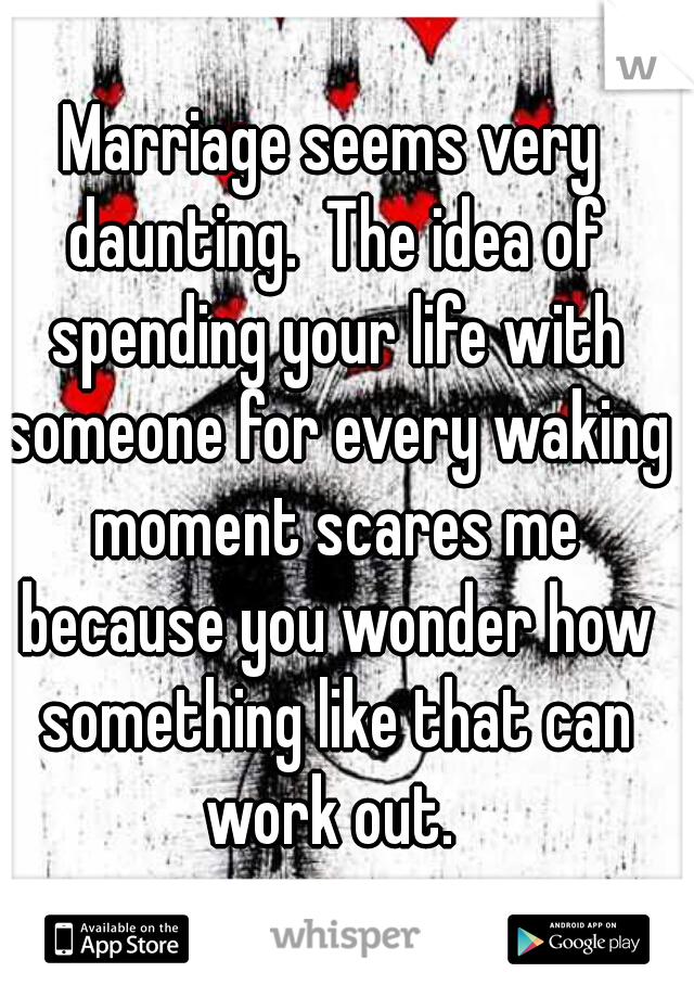 Marriage seems very daunting.  The idea of spending your life with someone for every waking moment scares me because you wonder how something like that can work out. 