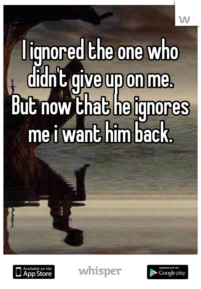 I ignored the one who didn't give up on me. 
But now that he ignores me i want him back.