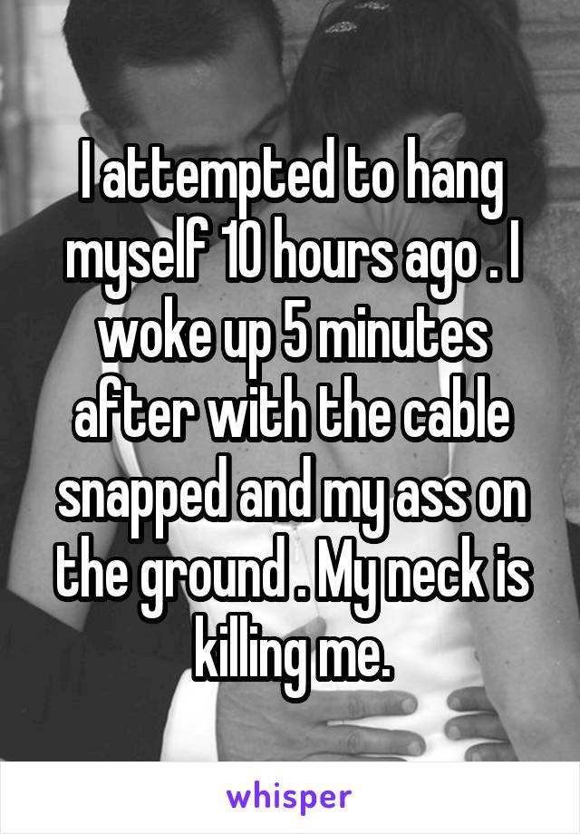 I attempted to hang myself 10 hours ago . I woke up 5 minutes after with the cable snapped and my ass on the ground . My neck is killing me.