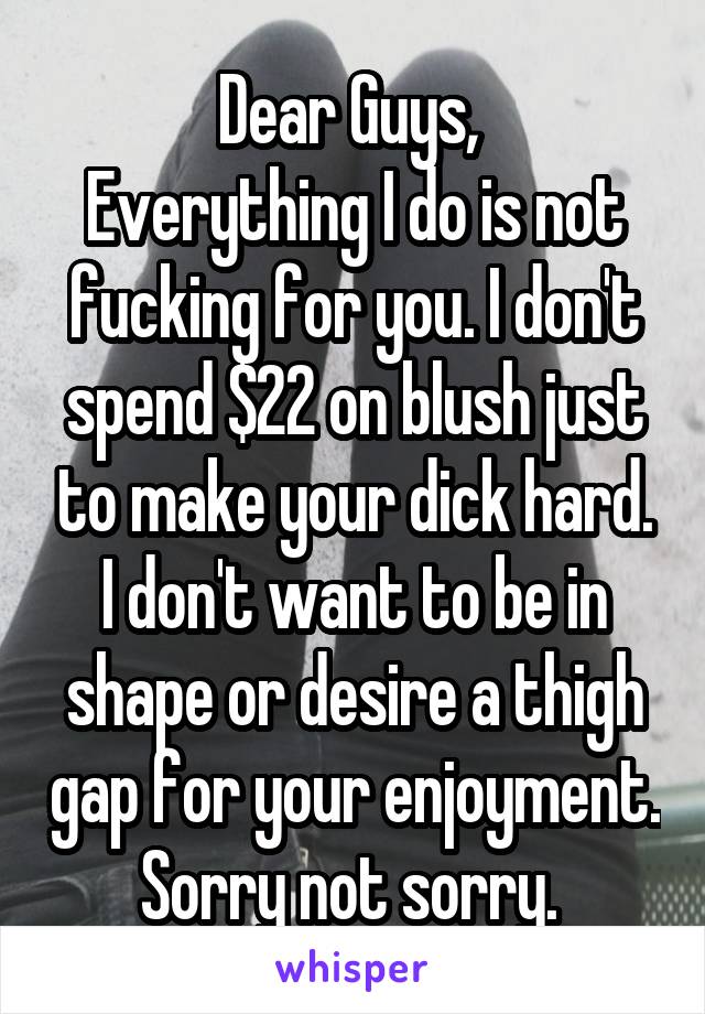 Dear Guys, 
Everything I do is not fucking for you. I don't spend $22 on blush just to make your dick hard. I don't want to be in shape or desire a thigh gap for your enjoyment. Sorry not sorry. 