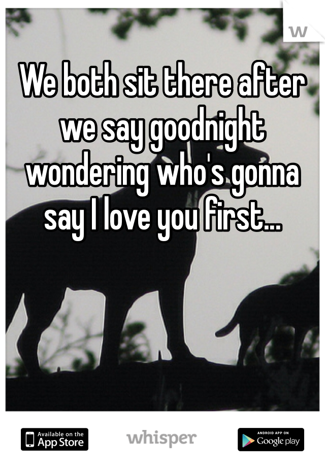 We both sit there after we say goodnight wondering who's gonna say I love you first...