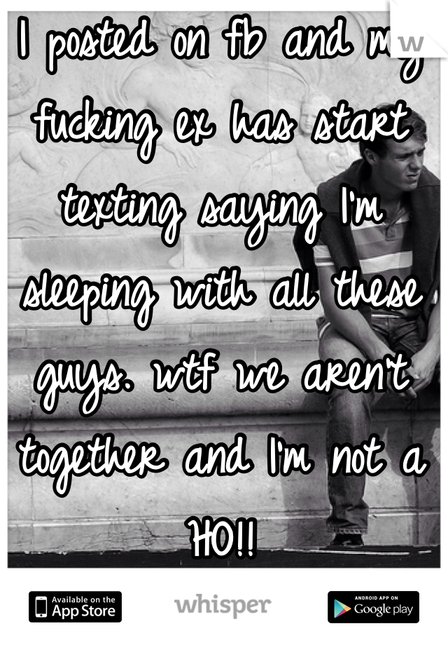 I posted on fb and my fucking ex has start texting saying I'm sleeping with all these guys. wtf we aren't together and I'm not a HO!!