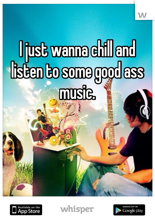 I just wanna chill and listen to some good ass music. 