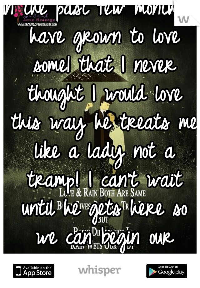 In the past few months I have grown to love some1 that I never thought I would love this way he treats me like a lady not a tramp! I can't wait until he gets here so we can begin our journey together 