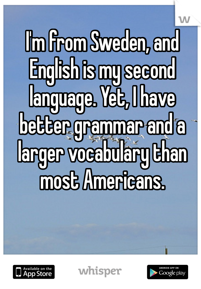 I'm from Sweden, and English is my second language. Yet, I have better grammar and a larger vocabulary than most Americans. 