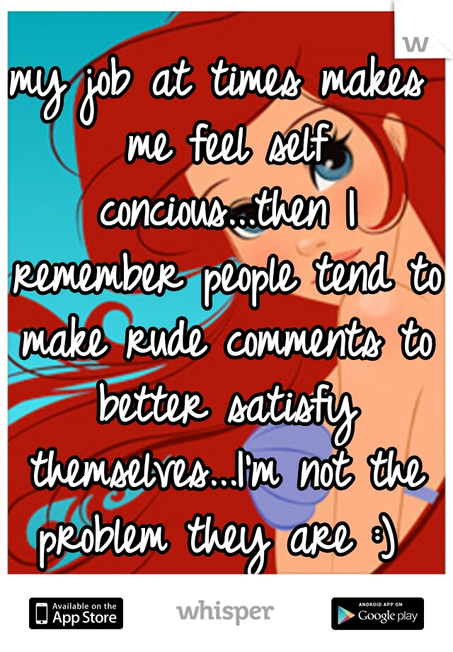 my job at times makes me feel self concious...then I remember people tend to make rude comments to better satisfy themselves...I'm not the problem they are :) 