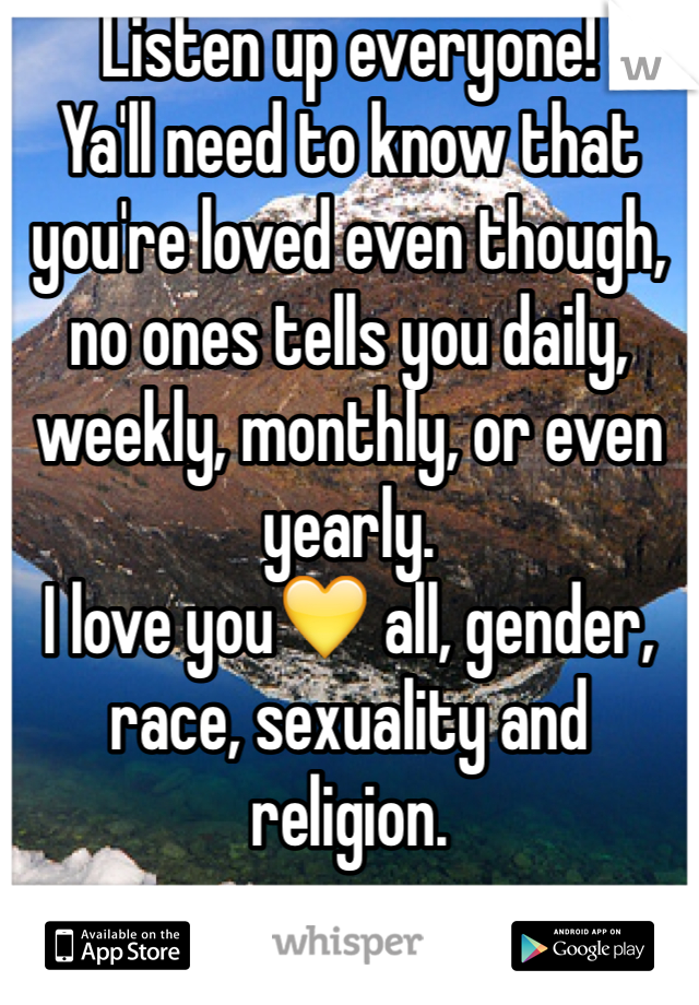 Listen up everyone!
Ya'll need to know that you're loved even though, no ones tells you daily, weekly, monthly, or even yearly.
I love you💛 all, gender, race, sexuality and religion.