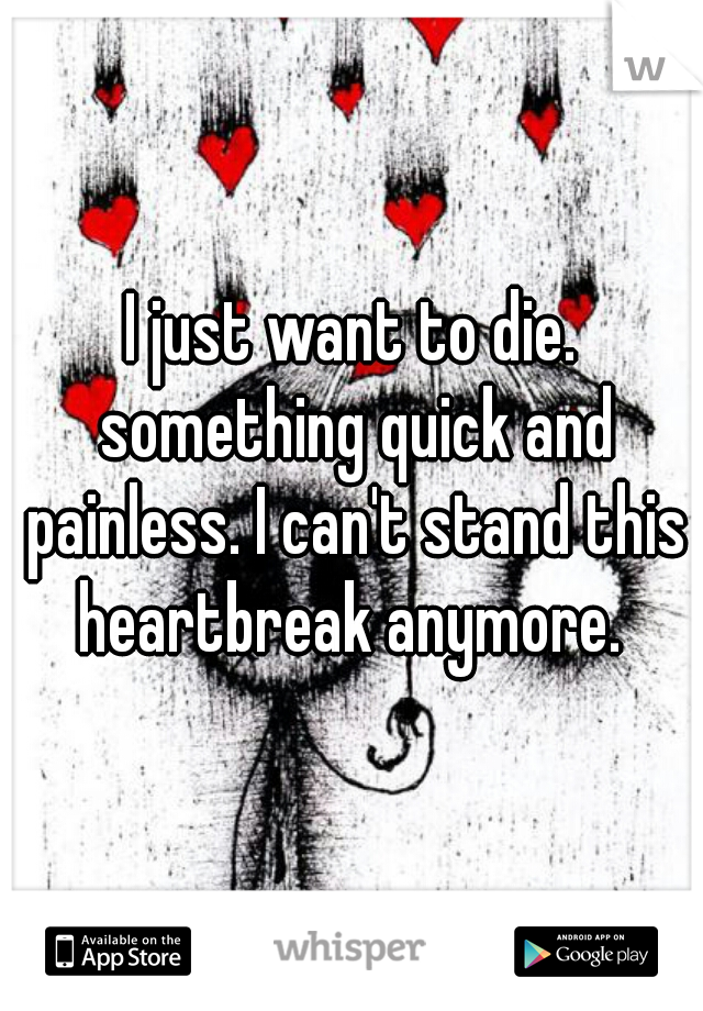 I just want to die. something quick and painless. I can't stand this heartbreak anymore. 