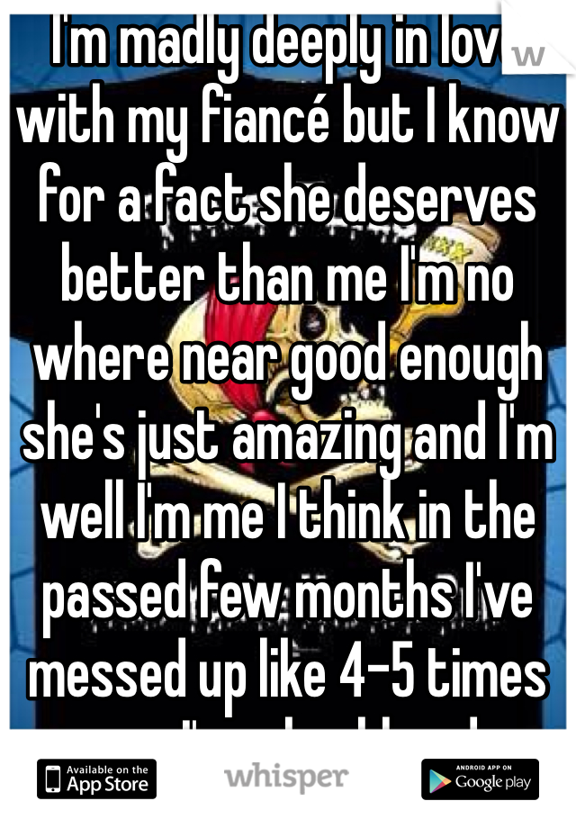 I'm madly deeply in love with my fiancé but I know for a fact she deserves better than me I'm no where near good enough she's just amazing and I'm well I'm me I think in the passed few months I've messed up like 4-5 times yep I'm a knobhead 