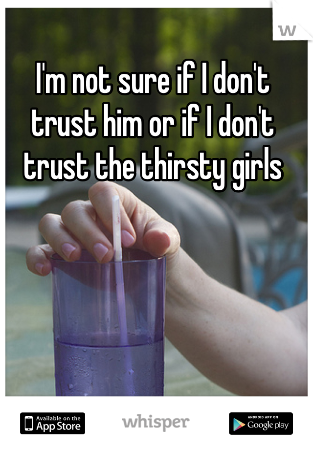 I'm not sure if I don't trust him or if I don't trust the thirsty girls