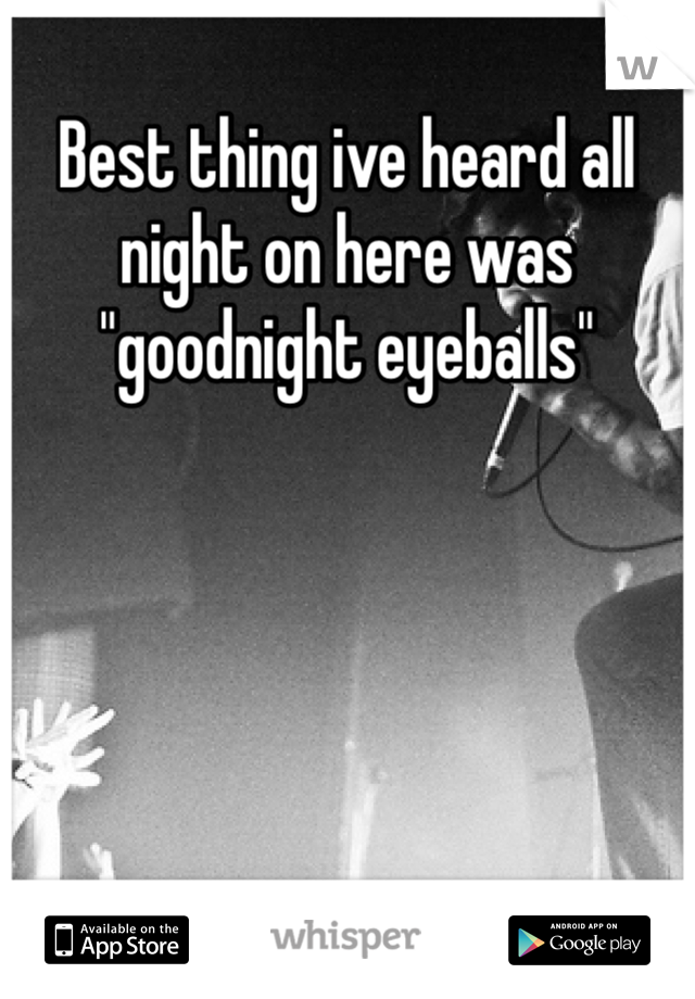 Best thing ive heard all night on here was "goodnight eyeballs"