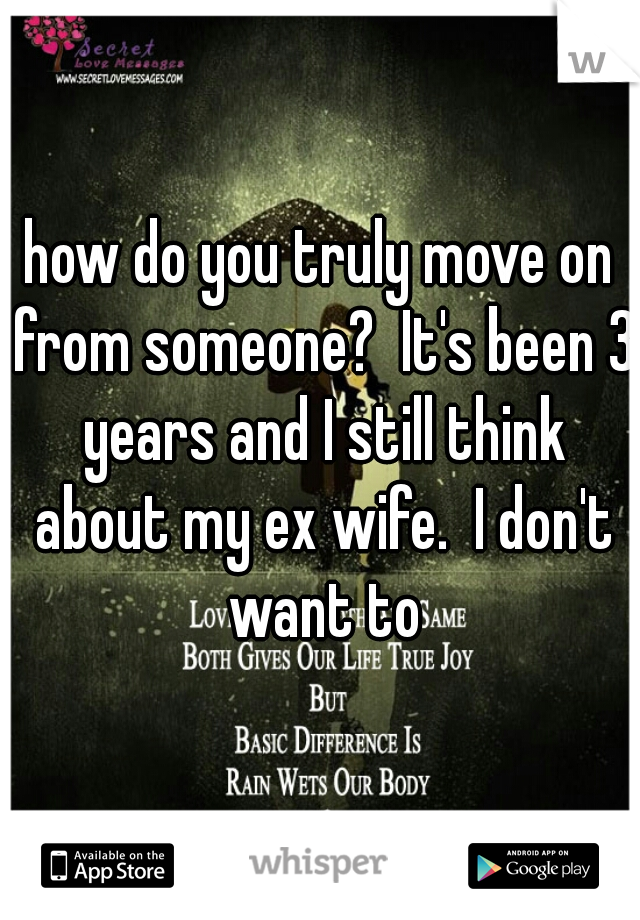 how do you truly move on from someone?  It's been 3 years and I still think about my ex wife.  I don't want to