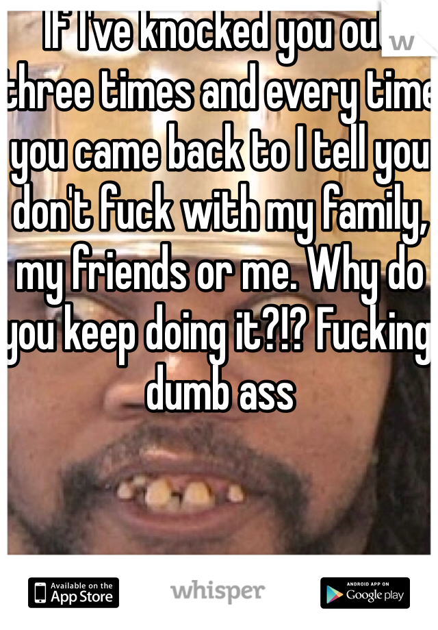 If I've knocked you out three times and every time you came back to I tell you don't fuck with my family, my friends or me. Why do you keep doing it?!? Fucking dumb ass 