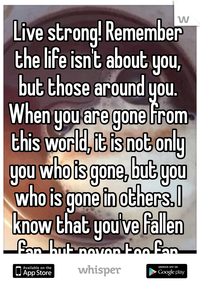 Live strong! Remember the life isn't about you, but those around you. When you are gone from this world, it is not only you who is gone, but you who is gone in others. I know that you've fallen far, but never too far
