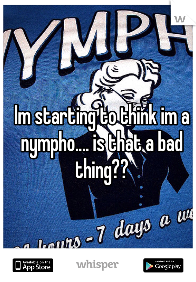 Im starting to think im a nympho.... is that a bad thing??