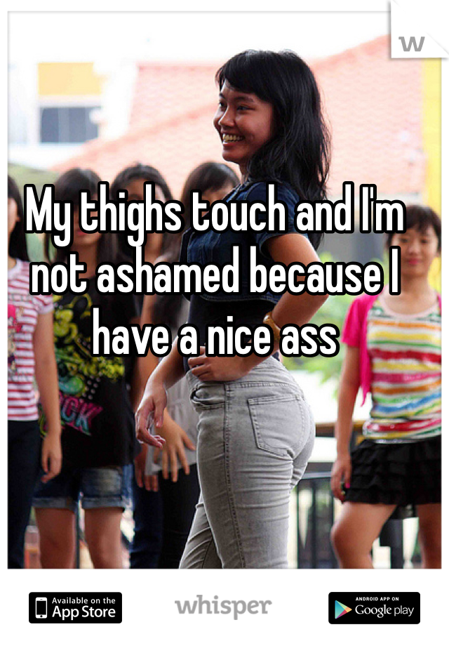 My thighs touch and I'm not ashamed because I have a nice ass