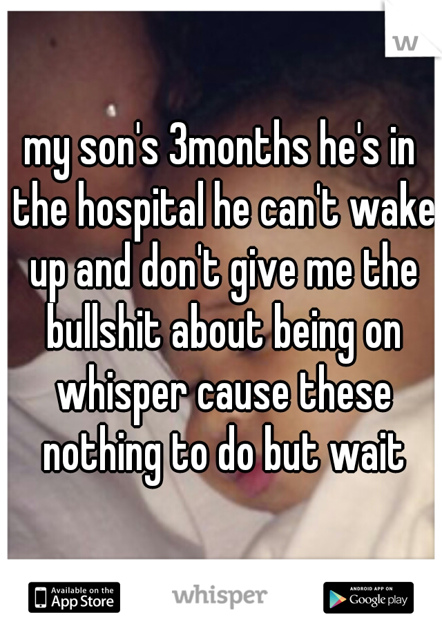 my son's 3months he's in the hospital he can't wake up and don't give me the bullshit about being on whisper cause these nothing to do but wait