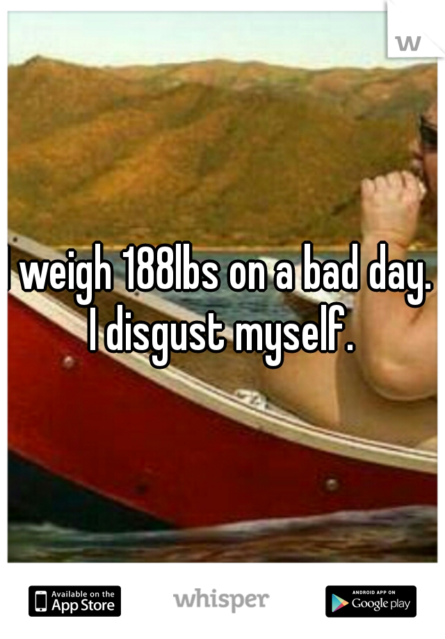 I weigh 188lbs on a bad day.  I disgust myself. 