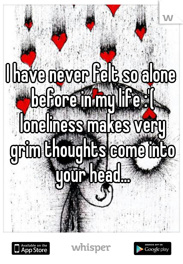 I have never felt so alone before in my life :'( loneliness makes very grim thoughts come into your head...