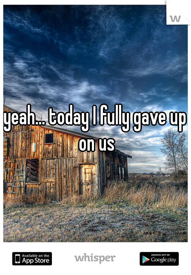 yeah... today I fully gave up on us