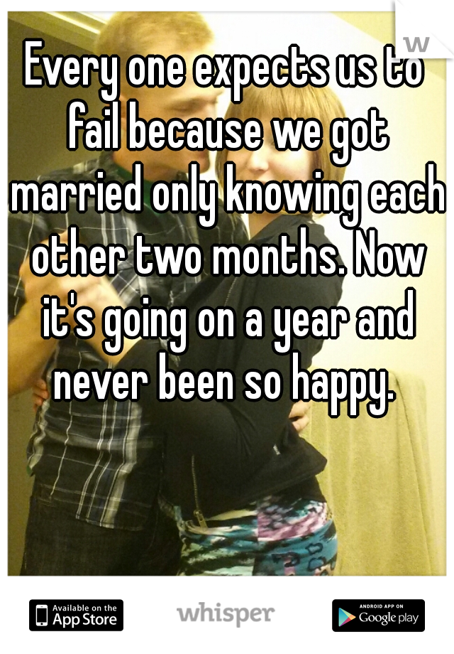 Every one expects us to fail because we got married only knowing each other two months. Now it's going on a year and never been so happy. 