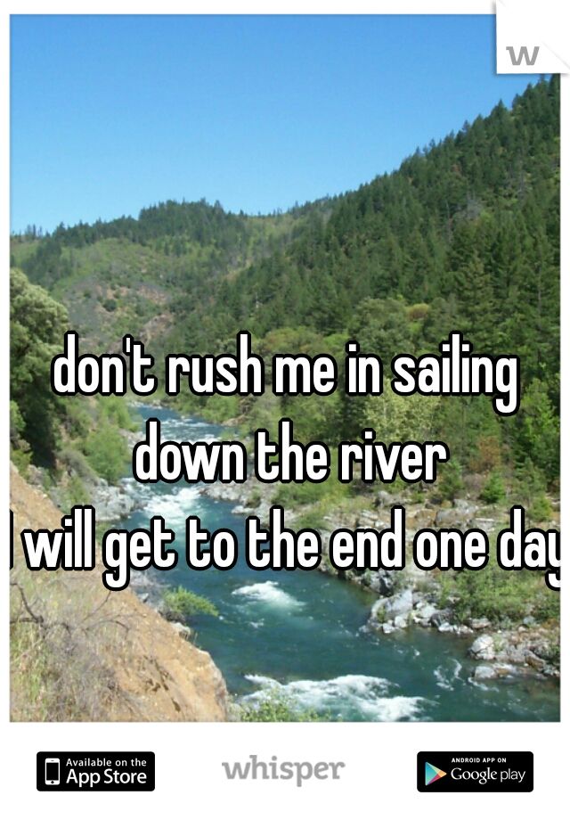 don't rush me in sailing down the river
I will get to the end one day