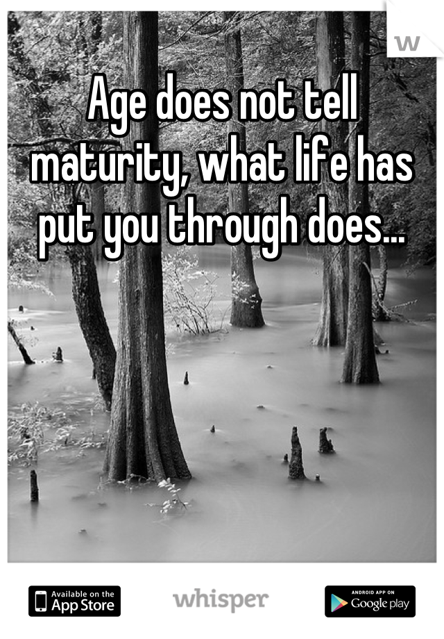 Age does not tell maturity, what life has put you through does...