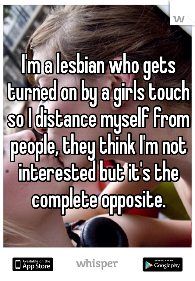 I'm a lesbian who gets turned on by a girls touch so I distance myself from people, they think I'm not interested but it's the complete opposite.