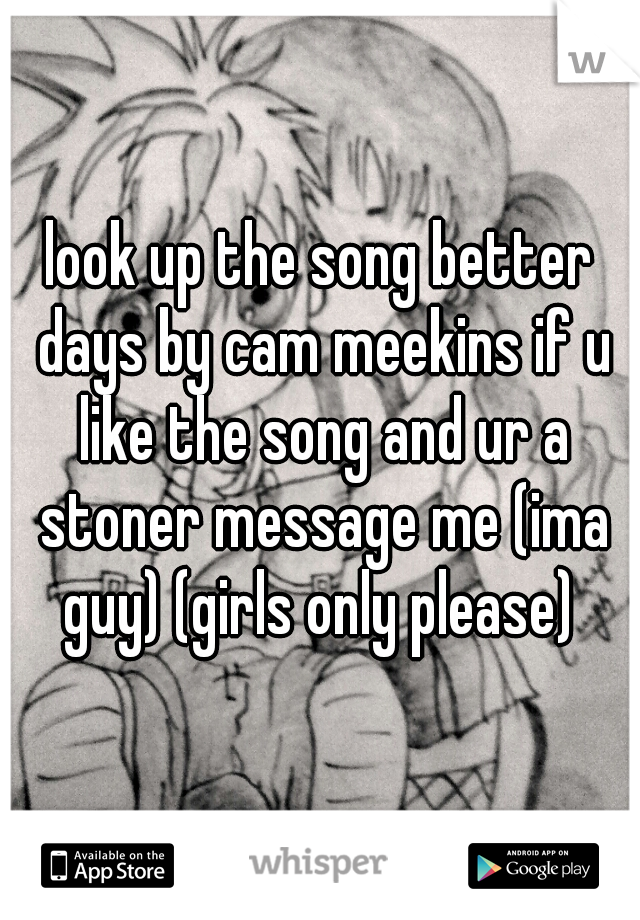 look up the song better days by cam meekins if u like the song and ur a stoner message me (ima guy) (girls only please) 