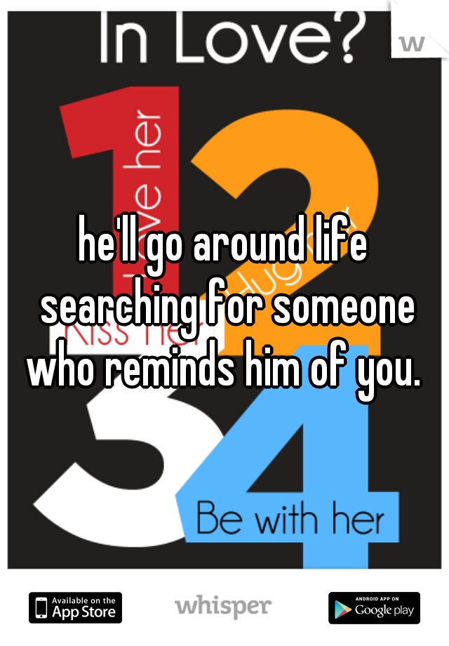 he'll go around life searching for someone who reminds him of you. 